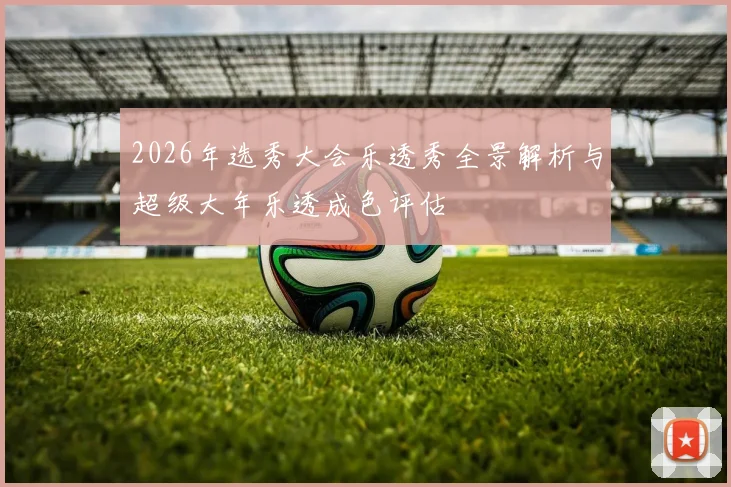 2026年选秀大会乐透秀全景解析与超级大年乐透成色评估