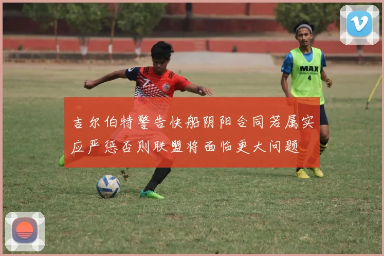 吉尔伯特警告快船阴阳合同若属实应严惩否则联盟将面临更大问题
