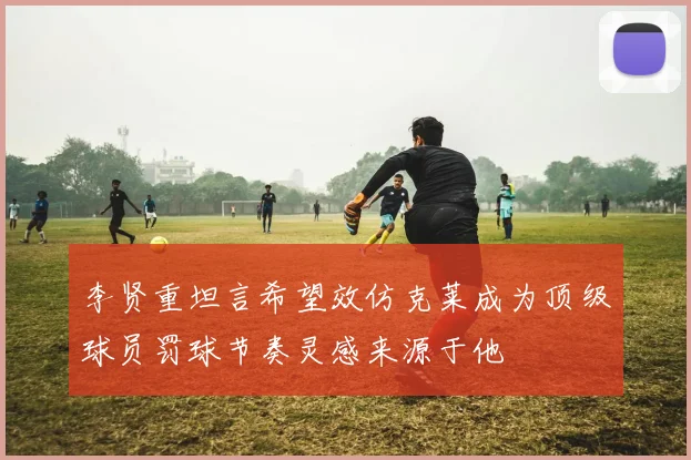 李贤重坦言希望效仿克莱成为顶级球员罚球节奏灵感来源于他