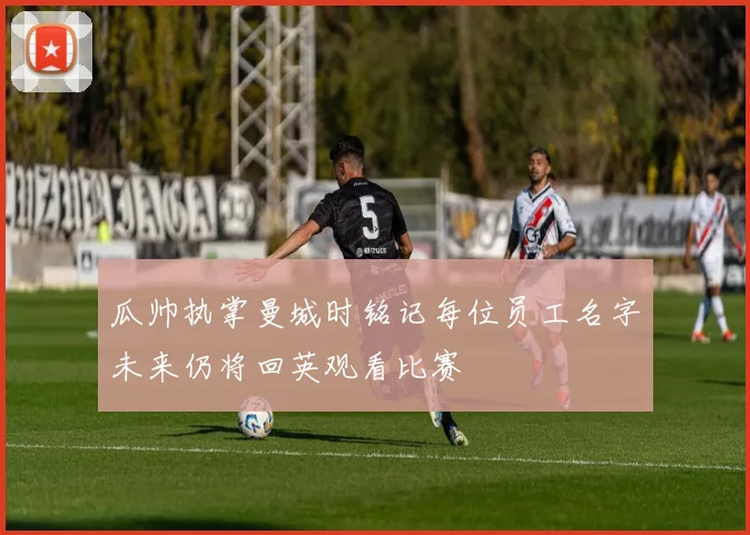 瓜帅执掌曼城时铭记每位员工名字未来仍将回英观看比赛