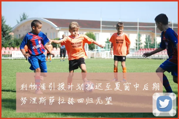 利物浦引援计划推迟至夏窗中后期努涅斯萨拉赫回归无望