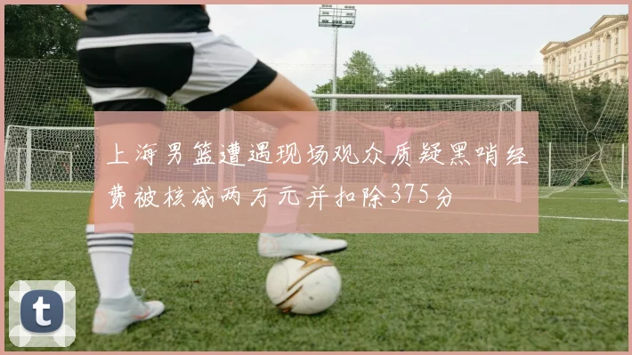 上海男篮遭遇现场观众质疑黑哨经费被核减两万元并扣除375分