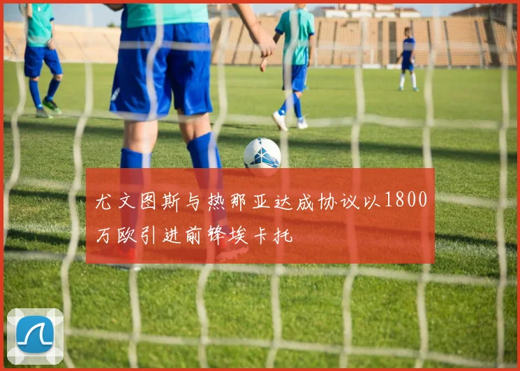 尤文图斯与热那亚达成协议以1800万欧引进前锋埃卡托