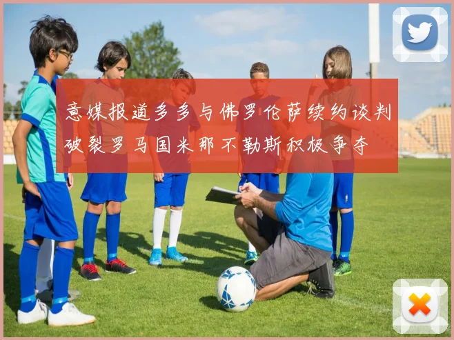 意媒报道多多与佛罗伦萨续约谈判破裂罗马国米那不勒斯积极争夺
