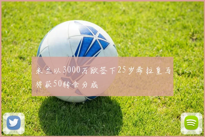 米兰以3000万欧签下25岁希拉皇马将获50转会分成