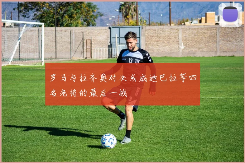 罗马与拉齐奥对决或成迪巴拉等四名老将的最后一战