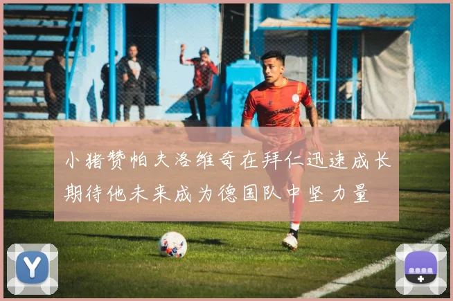 小猪赞帕夫洛维奇在拜仁迅速成长期待他未来成为德国队中坚力量