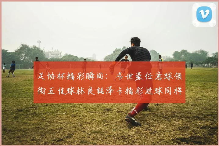 足协杯精彩瞬间：韦世豪任意球领衔五佳球林良铭泽卡精彩进球同样耀眼