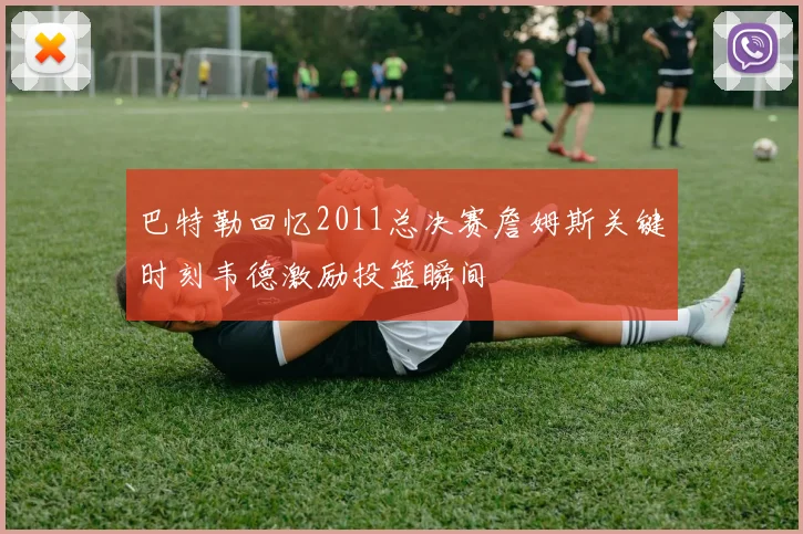 巴特勒回忆2011总决赛詹姆斯关键时刻韦德激励投篮瞬间