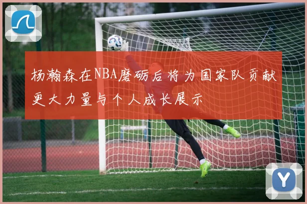 杨瀚森在NBA磨砺后将为国家队贡献更大力量与个人成长展示