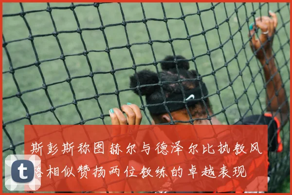斯彭斯称图赫尔与德泽尔比执教风格相似赞扬两位教练的卓越表现