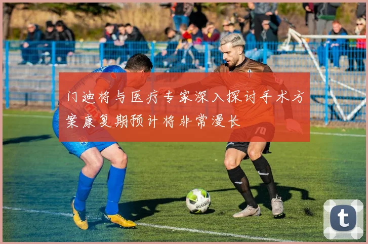 门迪将与医疗专家深入探讨手术方案康复期预计将非常漫长