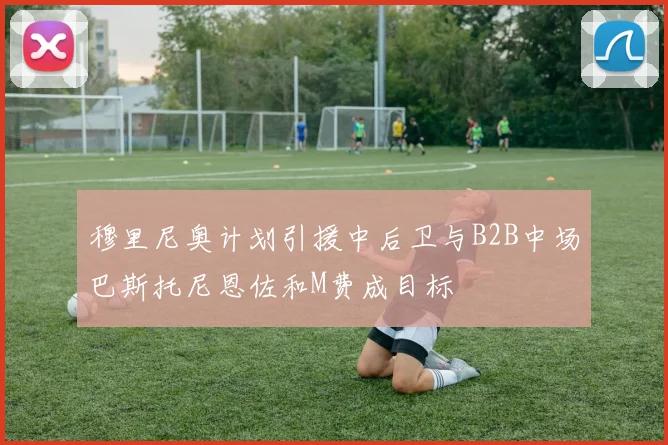 穆里尼奥计划引援中后卫与B2B中场巴斯托尼恩佐和M费成目标