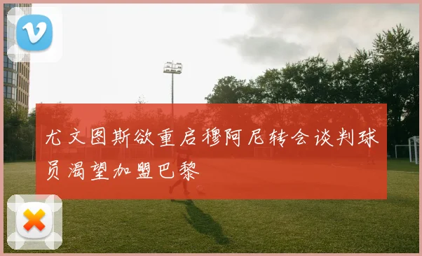 尤文图斯欲重启穆阿尼转会谈判球员渴望加盟巴黎