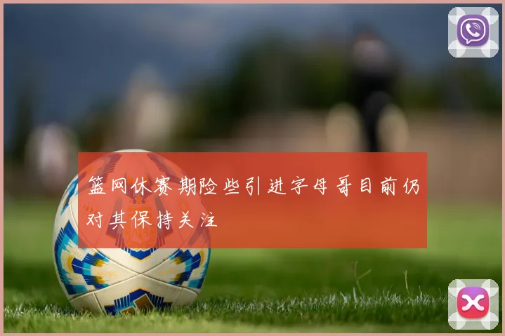 篮网休赛期险些引进字母哥目前仍对其保持关注