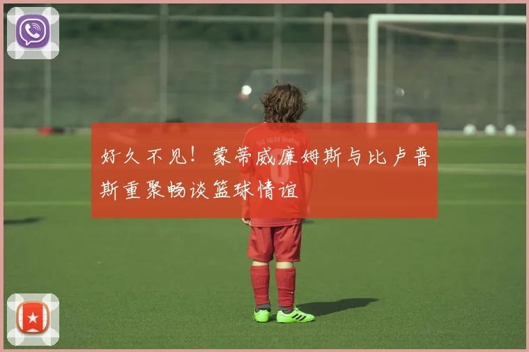 好久不见！蒙蒂威廉姆斯与比卢普斯重聚畅谈篮球情谊
