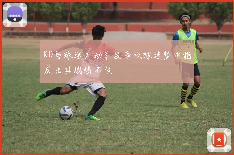 KD与球迷互动引发争议球迷竖中指反击其战绩不佳