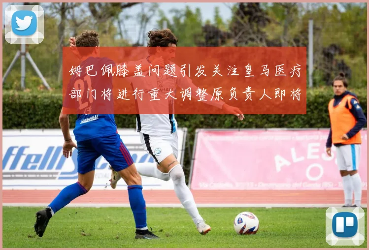 姆巴佩膝盖问题引发关注皇马医疗部门将进行重大调整原负责人即将离任