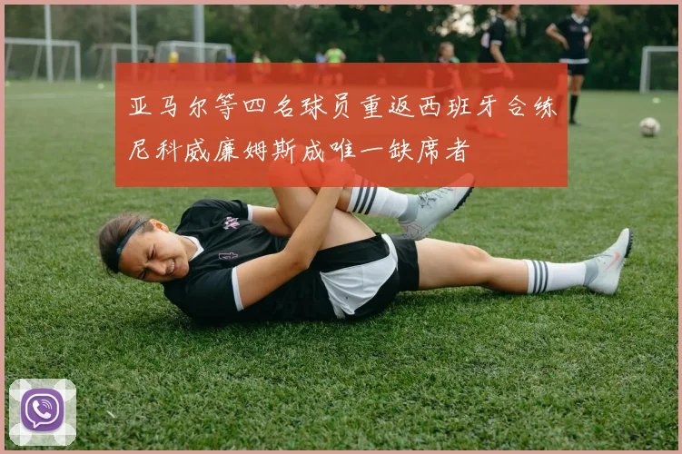亚马尔等四名球员重返西班牙合练尼科威廉姆斯成唯一缺席者
