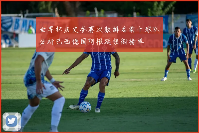 世界杯历史参赛次数排名前十球队分析巴西德国阿根廷领衔榜单