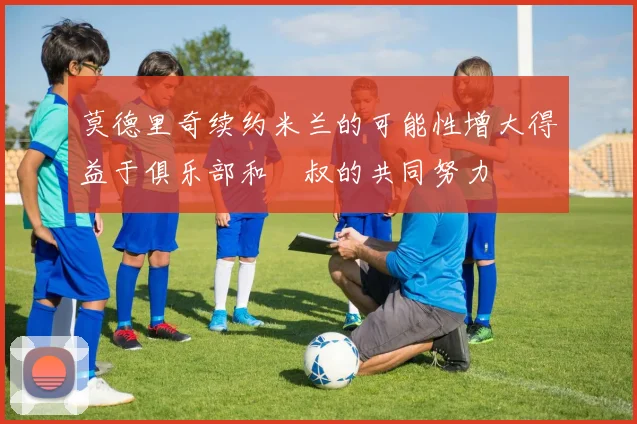 莫德里奇续约米兰的可能性增大得益于俱乐部和囧叔的共同努力