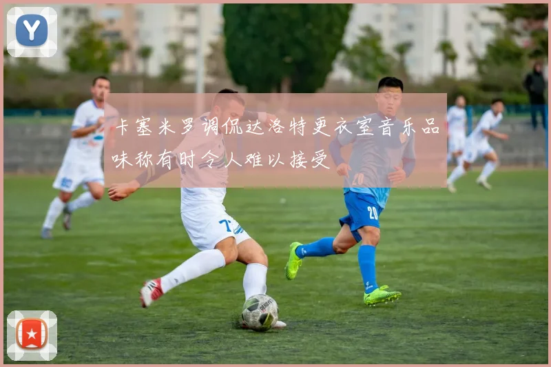 卡塞米罗调侃达洛特更衣室音乐品味称有时令人难以接受