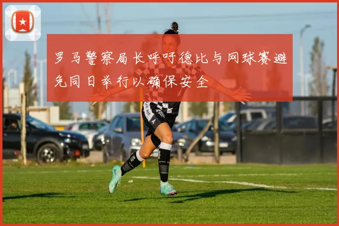 罗马警察局长呼吁德比与网球赛避免同日举行以确保安全