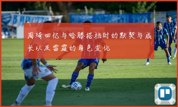 周琦回忆与哈滕搭档时的默契与成长以及雷霆的角色变化