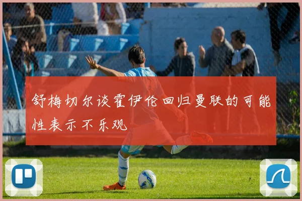 舒梅切尔谈霍伊伦回归曼联的可能性表示不乐观